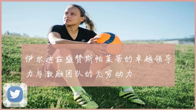 伊尔迪兹盛赞斯帕莱蒂的卓越领导力与激励团队的无穷动力