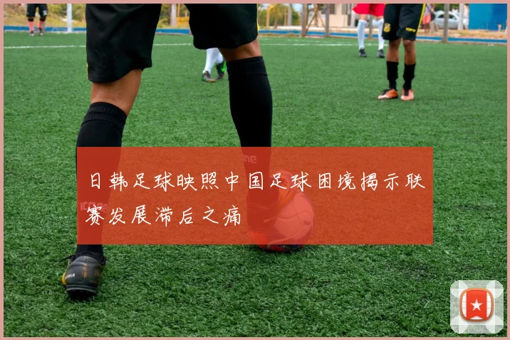 日韩足球映照中国足球困境揭示联赛发展滞后之痛