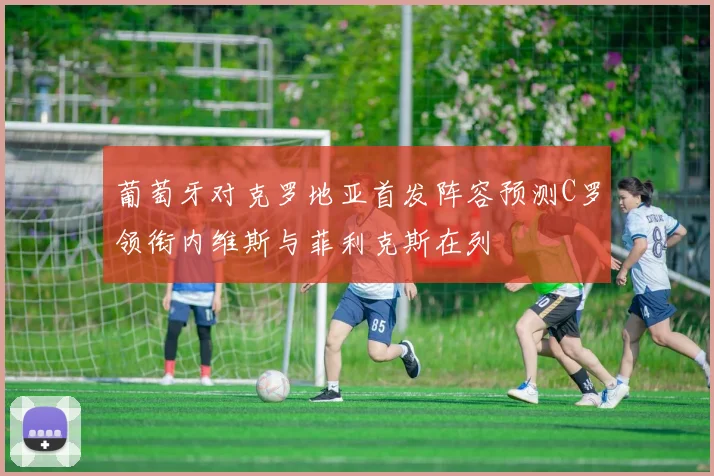葡萄牙对克罗地亚首发阵容预测C罗领衔内维斯与菲利克斯在列