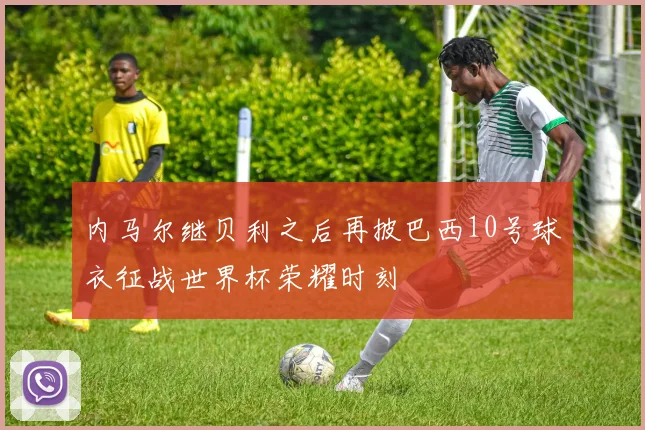 内马尔继贝利之后再披巴西10号球衣征战世界杯荣耀时刻