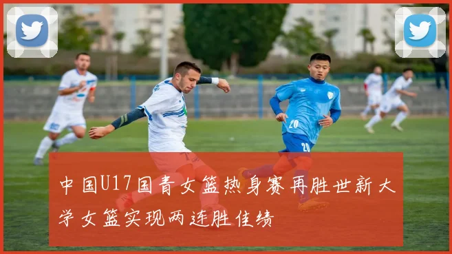 中国U17国青女篮热身赛再胜世新大学女篮实现两连胜佳绩