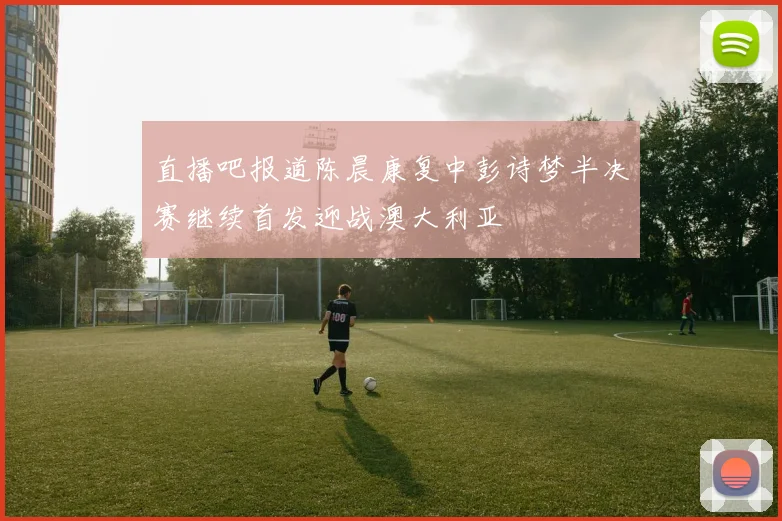 直播吧报道陈晨康复中彭诗梦半决赛继续首发迎战澳大利亚