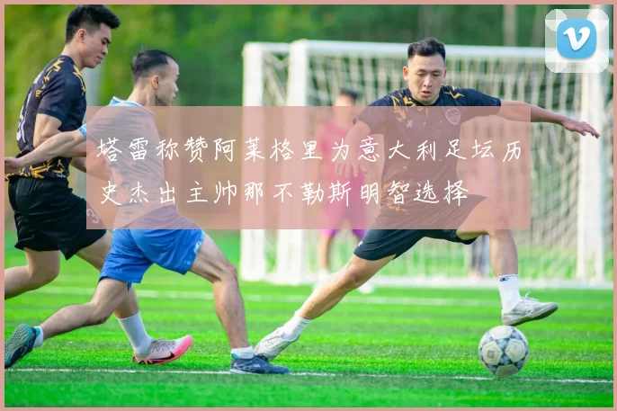 塔雷称赞阿莱格里为意大利足坛历史杰出主帅那不勒斯明智选择