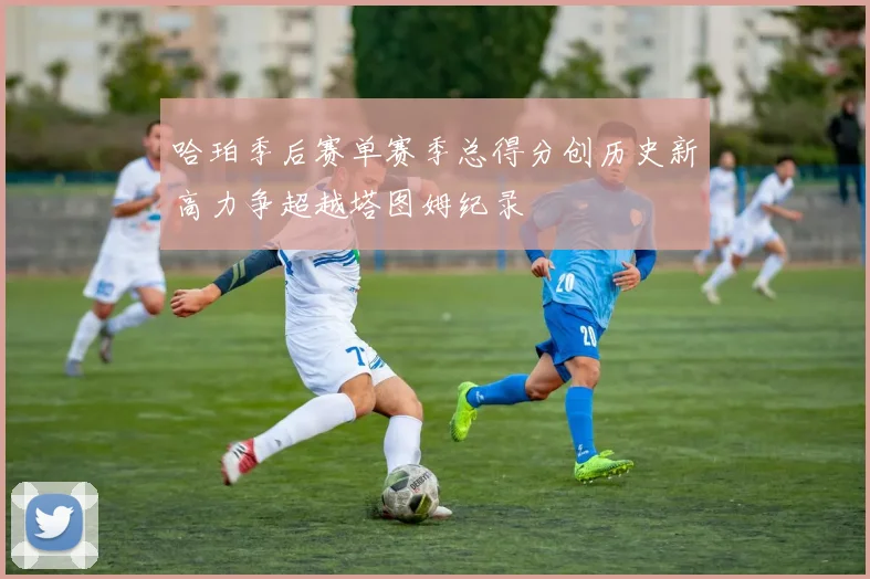哈珀季后赛单赛季总得分创历史新高力争超越塔图姆纪录