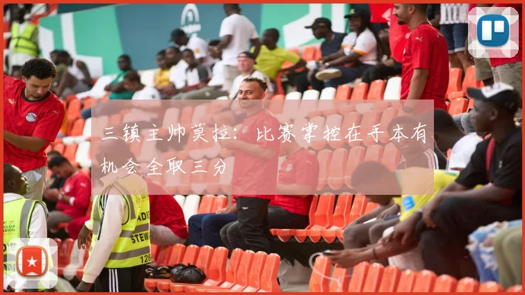 三镇主帅莫拉：比赛掌控在手本有机会全取三分