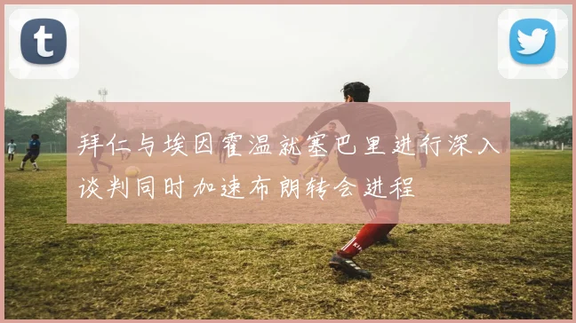 拜仁与埃因霍温就塞巴里进行深入谈判同时加速布朗转会进程