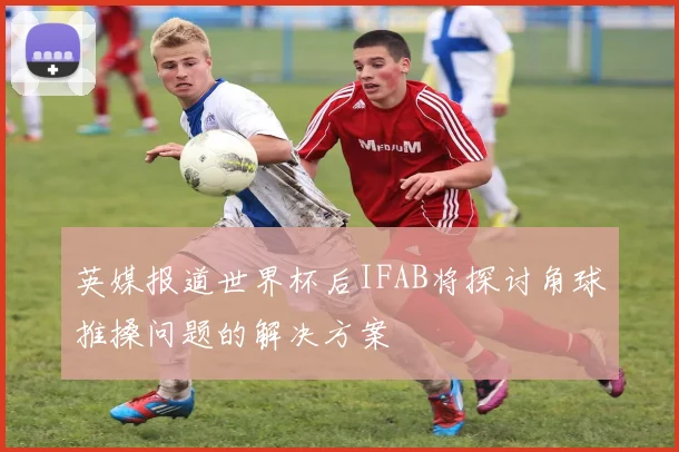 英媒报道世界杯后IFAB将探讨角球推搡问题的解决方案