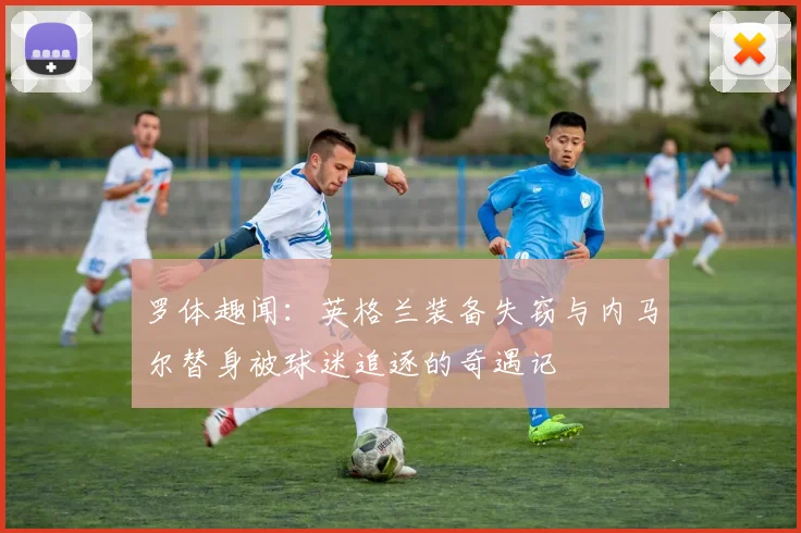 罗体趣闻：英格兰装备失窃与内马尔替身被球迷追逐的奇遇记