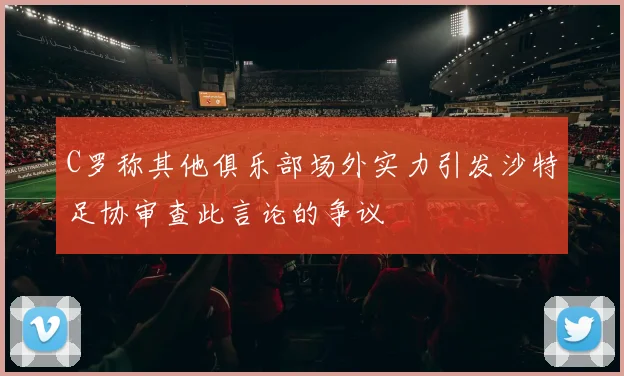 C罗称其他俱乐部场外实力引发沙特足协审查此言论的争议