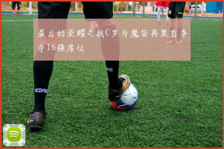 最后的荣耀之战C罗与魔笛再聚首争夺16强席位