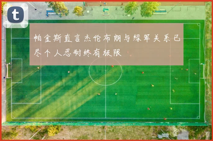 帕金斯直言杰伦布朗与绿军关系已尽个人忍耐终有极限