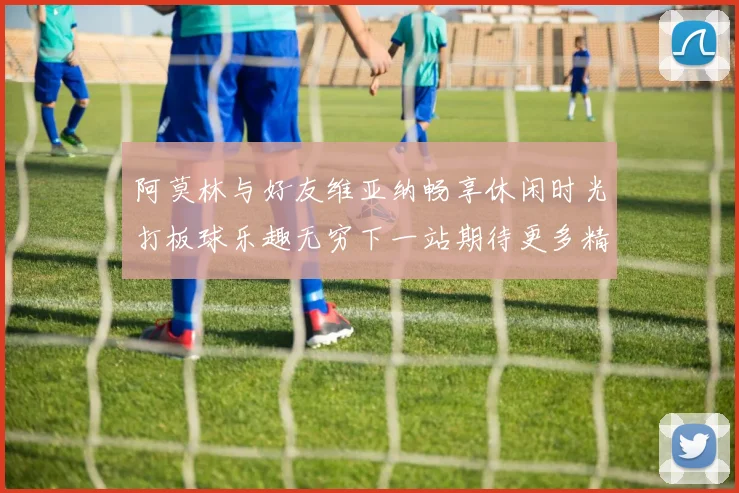 阿莫林与好友维亚纳畅享休闲时光打板球乐趣无穷下一站期待更多精彩