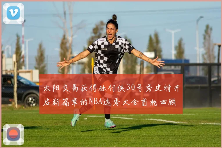 太阳交易获得独行侠30号秀皮特开启新篇章的NBA选秀大会首轮回顾
