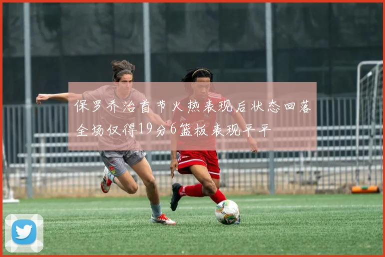 保罗乔治首节火热表现后状态回落全场仅得19分6篮板表现平平
