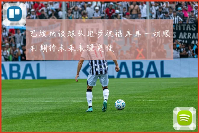巴埃纳谈球队进步祝福库库一切顺利期待未来表现更佳