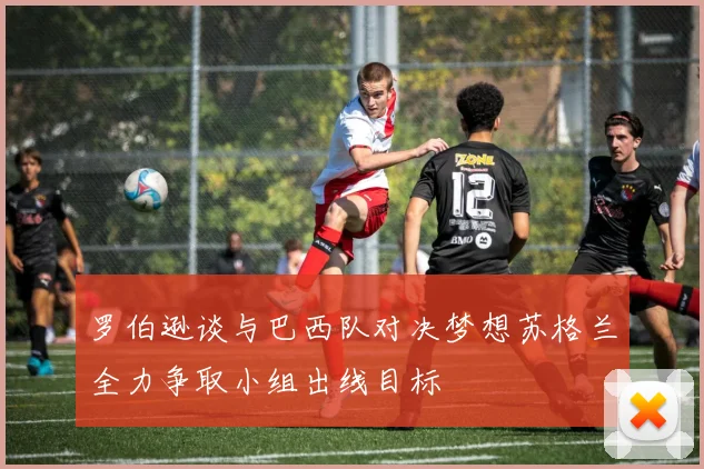 罗伯逊谈与巴西队对决梦想苏格兰全力争取小组出线目标